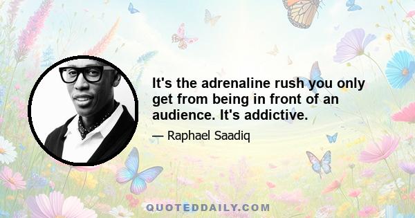 It's the adrenaline rush you only get from being in front of an audience. It's addictive.