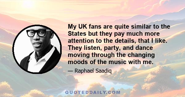 My UK fans are quite similar to the States but they pay much more attention to the details, that I like. They listen, party, and dance moving through the changing moods of the music with me.