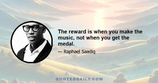 The reward is when you make the music, not when you get the medal.