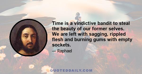 Time is a vindictive bandit to steal the beauty of our former selves. We are left with sagging, rippled flesh and burning gums with empty sockets.