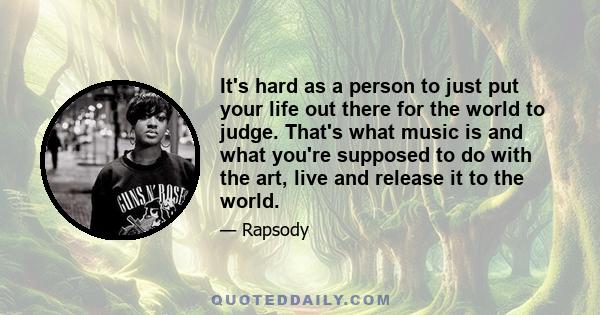 It's hard as a person to just put your life out there for the world to judge. That's what music is and what you're supposed to do with the art, live and release it to the world.