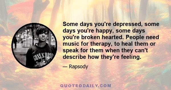 Some days you're depressed, some days you're happy, some days you're broken hearted. People need music for therapy, to heal them or speak for them when they can't describe how they're feeling.