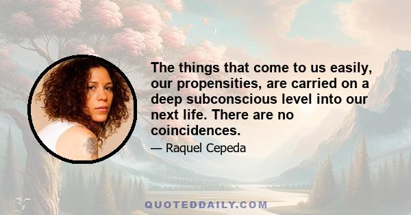 The things that come to us easily, our propensities, are carried on a deep subconscious level into our next life. There are no coincidences.