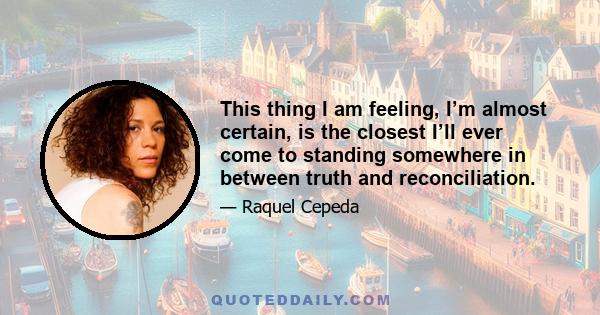 This thing I am feeling, I’m almost certain, is the closest I’ll ever come to standing somewhere in between truth and reconciliation.