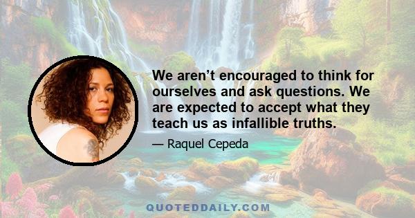 We aren’t encouraged to think for ourselves and ask questions. We are expected to accept what they teach us as infallible truths.