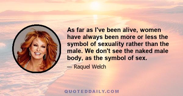 As far as I've been alive, women have always been more or less the symbol of sexuality rather than the male. We don't see the naked male body, as the symbol of sex.