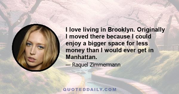 I love living in Brooklyn. Originally I moved there because I could enjoy a bigger space for less money than I would ever get in Manhattan.