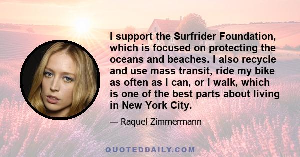 I support the Surfrider Foundation, which is focused on protecting the oceans and beaches. I also recycle and use mass transit, ride my bike as often as I can, or I walk, which is one of the best parts about living in