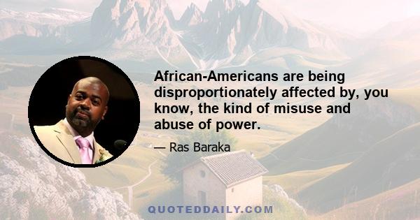 African-Americans are being disproportionately affected by, you know, the kind of misuse and abuse of power.