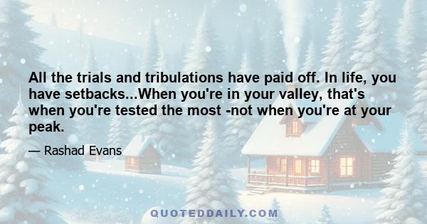 All the trials and tribulations have paid off. In life, you have setbacks...When you're in your valley, that's when you're tested the most -not when you're at your peak.