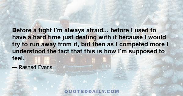 Before a fight I'm always afraid... before I used to have a hard time just dealing with it because I would try to run away from it, but then as I competed more I understood the fact that this is how I'm supposed to feel.