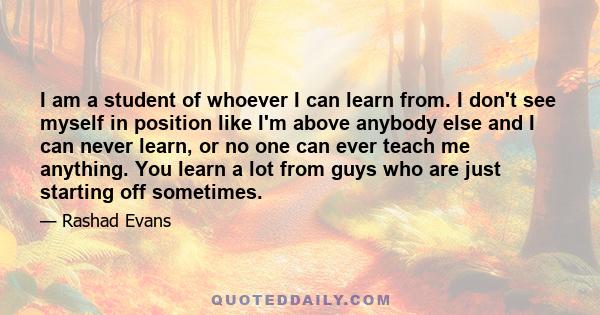 I am a student of whoever I can learn from. I don't see myself in position like I'm above anybody else and I can never learn, or no one can ever teach me anything. You learn a lot from guys who are just starting off