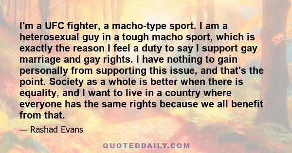 I'm a UFC fighter, a macho-type sport. I am a heterosexual guy in a tough macho sport, which is exactly the reason I feel a duty to say I support gay marriage and gay rights. I have nothing to gain personally from