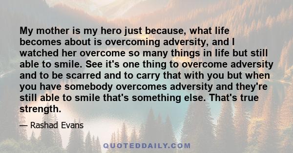 My mother is my hero just because, what life becomes about is overcoming adversity, and I watched her overcome so many things in life but still able to smile. See it's one thing to overcome adversity and to be scarred