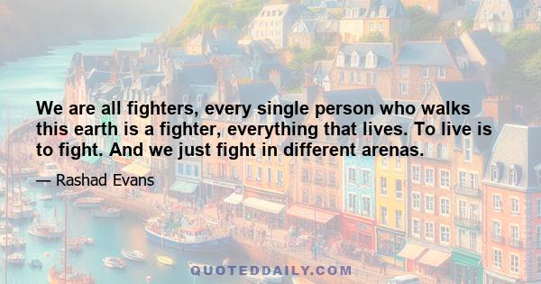 We are all fighters, every single person who walks this earth is a fighter, everything that lives. To live is to fight. And we just fight in different arenas.