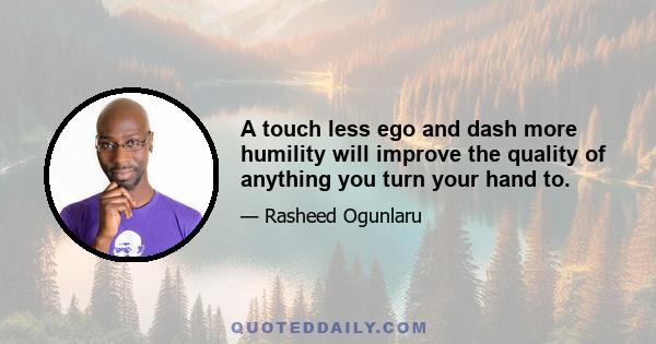 A touch less ego and dash more humility will improve the quality of anything you turn your hand to.