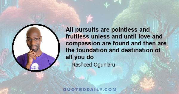 All pursuits are pointless and fruitless unless and until love and compassion are found and then are the foundation and destination of all you do