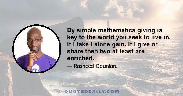 By simple mathematics giving is key to the world you seek to live in. If I take I alone gain. If I give or share then two at least are enriched.