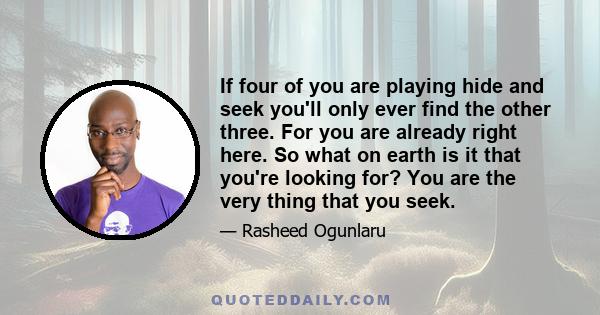 If four of you are playing hide and seek you'll only ever find the other three. For you are already right here. So what on earth is it that you're looking for? You are the very thing that you seek.