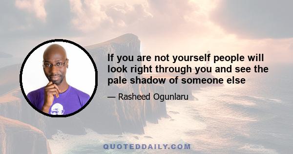 If you are not yourself people will look right through you and see the pale shadow of someone else