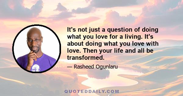 It's not just a question of doing what you love for a living. It's about doing what you love with love. Then your life and all be transformed.