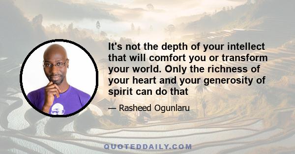 It's not the depth of your intellect that will comfort you or transform your world. Only the richness of your heart and your generosity of spirit can do that