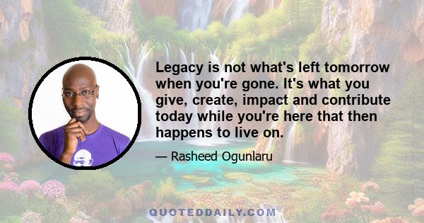 Legacy is not what's left tomorrow when you're gone. It's what you give, create, impact and contribute today while you're here that then happens to live on.