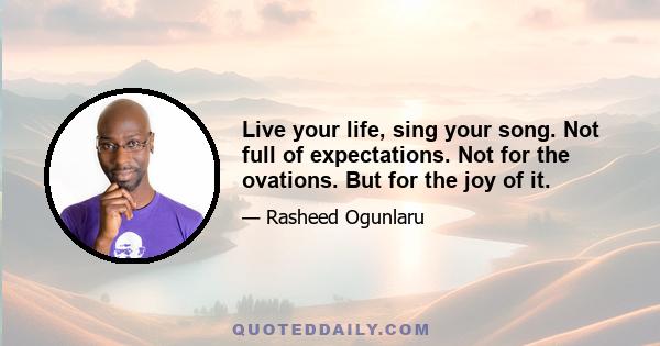 Live your life, sing your song. Not full of expectations. Not for the ovations. But for the joy of it.