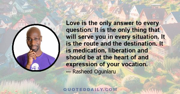 Love is the only answer to every question. It is the only thing that will serve you in every situation. It is the route and the destination. It is medication, liberation and should be at the heart of and expression of