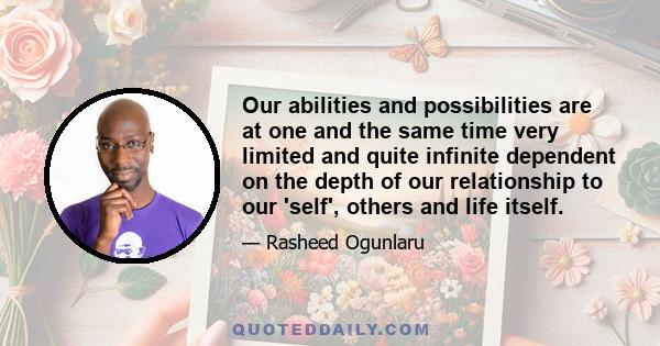 Our abilities and possibilities are at one and the same time very limited and quite infinite dependent on the depth of our relationship to our 'self', others and life itself.