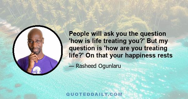 People will ask you the question 'how is life treating you?' But my question is 'how are you treating life?' On that your happiness rests