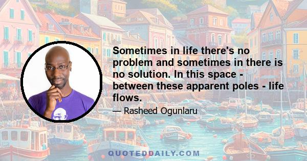 Sometimes in life there's no problem and sometimes in there is no solution. In this space - between these apparent poles - life flows.