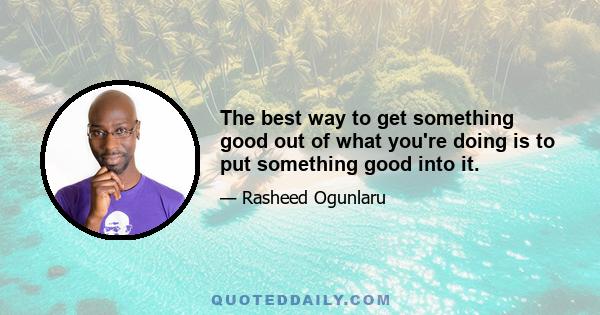 The best way to get something good out of what you're doing is to put something good into it.