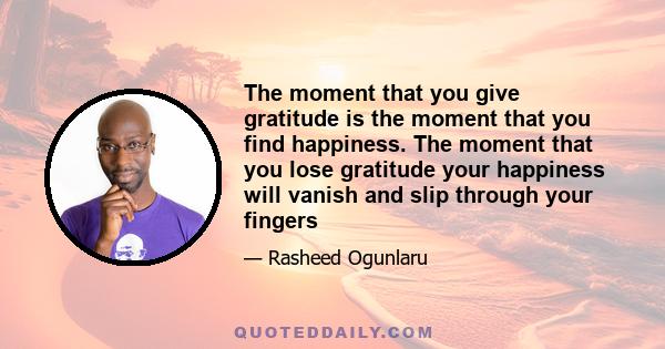 The moment that you give gratitude is the moment that you find happiness. The moment that you lose gratitude your happiness will vanish and slip through your fingers