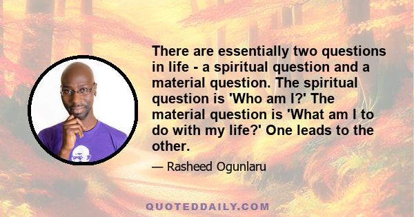 There are essentially two questions in life - a spiritual question and a material question. The spiritual question is 'Who am I?' The material question is 'What am I to do with my life?' One leads to the other.