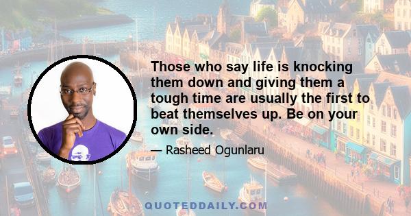 Those who say life is knocking them down and giving them a tough time are usually the first to beat themselves up. Be on your own side.