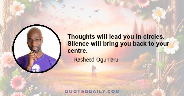 Thoughts will lead you in circles. Silence will bring you back to your centre.