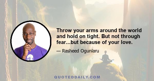 Throw your arms around the world and hold on tight. But not through fear...but because of your love.