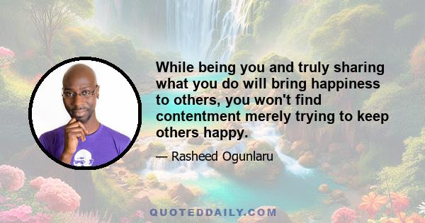 While being you and truly sharing what you do will bring happiness to others, you won't find contentment merely trying to keep others happy.