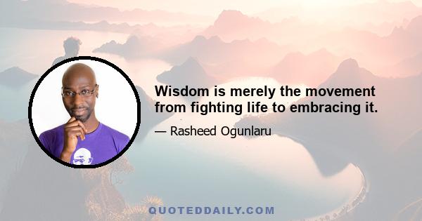 Wisdom is merely the movement from fighting life to embracing it.