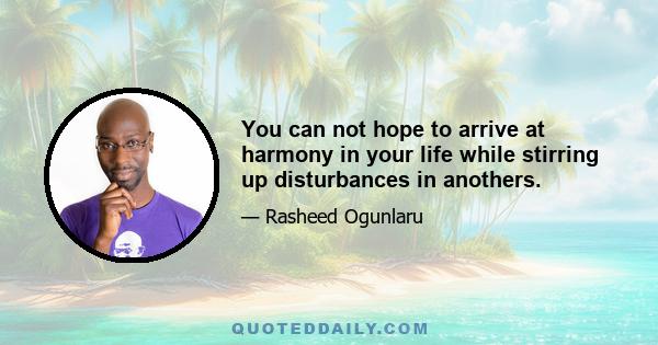 You can not hope to arrive at harmony in your life while stirring up disturbances in anothers.