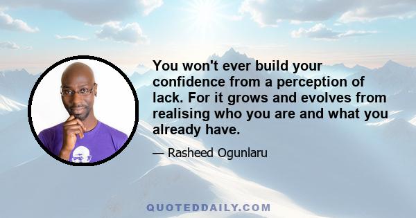 You won't ever build your confidence from a perception of lack. For it grows and evolves from realising who you are and what you already have.