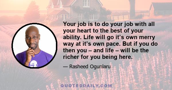 Your job is to do your job with all your heart to the best of your ability. Life will go it’s own merry way at it’s own pace. But if you do then you – and life – will be the richer for you being here.