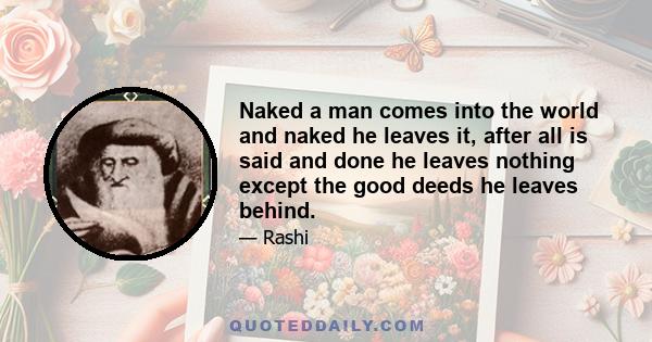 Naked a man comes into the world and naked he leaves it, after all is said and done he leaves nothing except the good deeds he leaves behind.