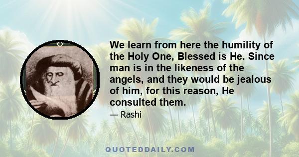 We learn from here the humility of the Holy One, Blessed is He. Since man is in the likeness of the angels, and they would be jealous of him, for this reason, He consulted them.