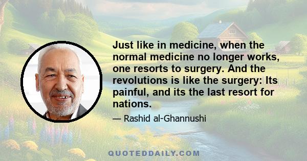 Just like in medicine, when the normal medicine no longer works, one resorts to surgery. And the revolutions is like the surgery: Its painful, and its the last resort for nations.