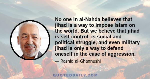 No one in al-Nahda believes that jihad is a way to impose Islam on the world. But we believe that jihad is self-control, is social and political struggle, and even military jihad is only a way to defend oneself in the