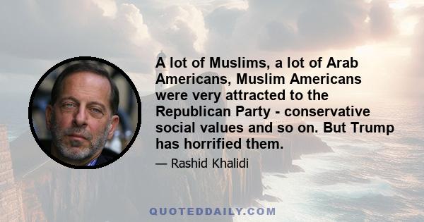 A lot of Muslims, a lot of Arab Americans, Muslim Americans were very attracted to the Republican Party - conservative social values and so on. But Trump has horrified them.