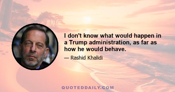 I don't know what would happen in a Trump administration, as far as how he would behave.