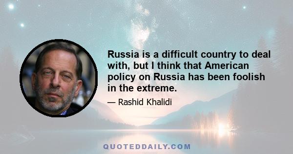 Russia is a difficult country to deal with, but I think that American policy on Russia has been foolish in the extreme.